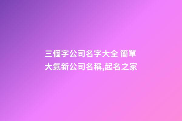 三個字公司名字大全 簡單大氣新公司名稱,起名之家